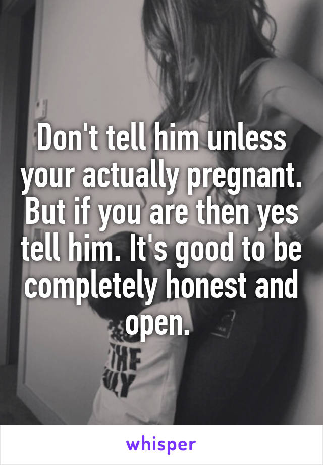 Don't tell him unless your actually pregnant. But if you are then yes tell him. It's good to be completely honest and open. 