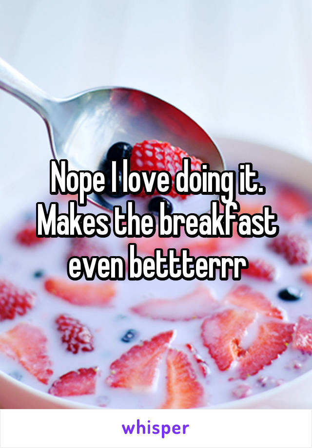 Nope I love doing it. Makes the breakfast even bettterrr