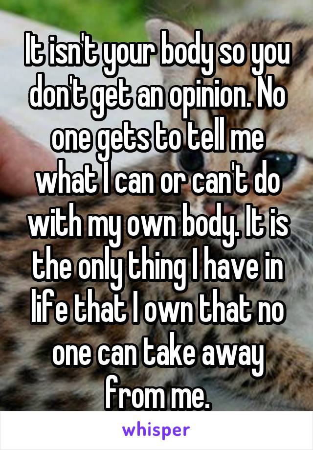 It isn't your body so you don't get an opinion. No one gets to tell me what I can or can't do with my own body. It is the only thing I have in life that I own that no one can take away from me.