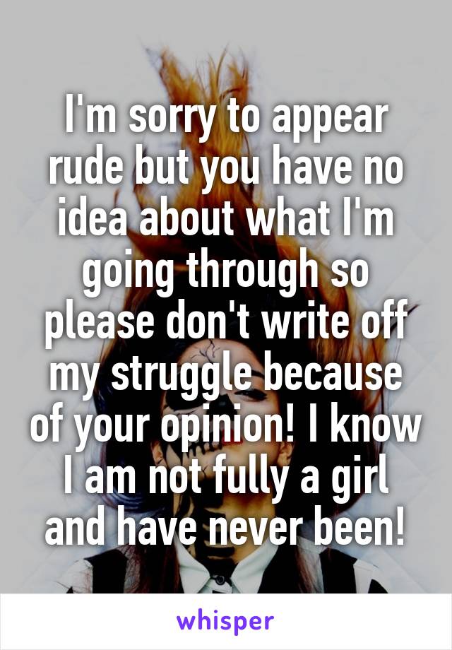 I'm sorry to appear rude but you have no idea about what I'm going through so please don't write off my struggle because of your opinion! I know I am not fully a girl and have never been!