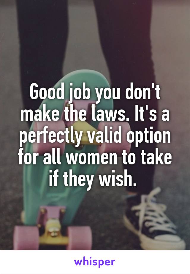 Good job you don't make the laws. It's a perfectly valid option for all women to take if they wish. 