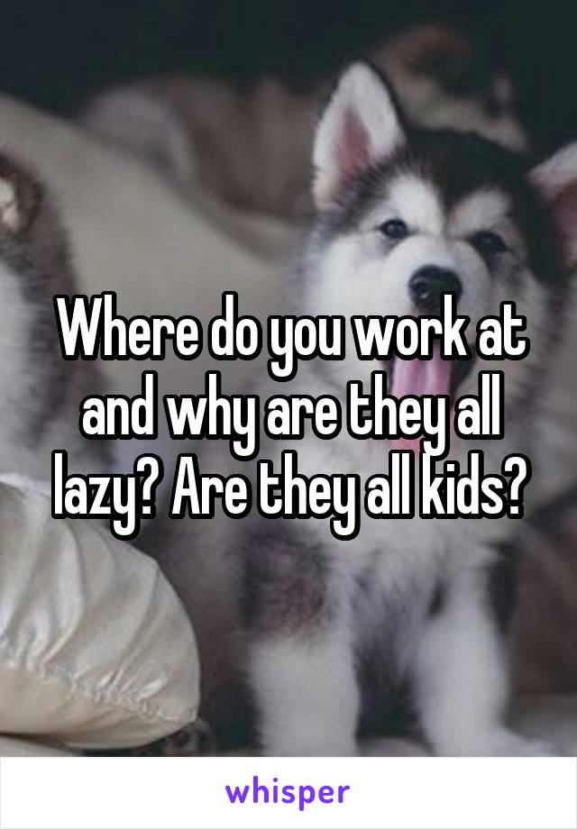 Where do you work at and why are they all lazy? Are they all kids?