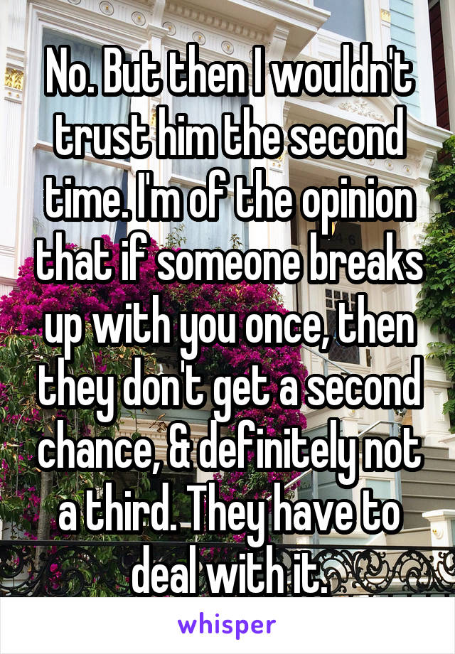 No. But then I wouldn't trust him the second time. I'm of the opinion that if someone breaks up with you once, then they don't get a second chance, & definitely not a third. They have to deal with it.