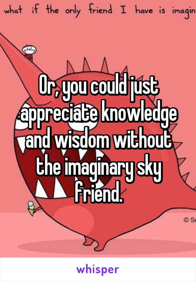 Or, you could just appreciate knowledge and wisdom without the imaginary sky friend.