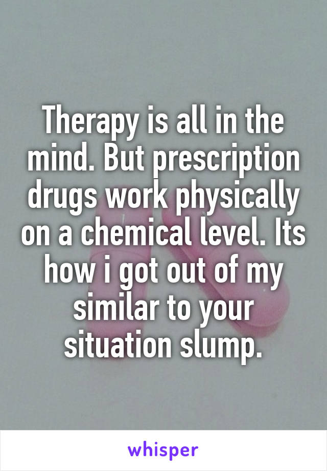 Therapy is all in the mind. But prescription drugs work physically on a chemical level. Its how i got out of my similar to your situation slump.