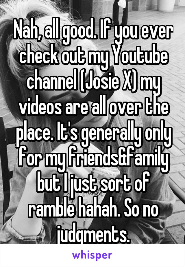 Nah, all good. If you ever check out my Youtube channel (Josie X) my videos are all over the place. It's generally only for my friends&family but I just sort of ramble hahah. So no judgments.