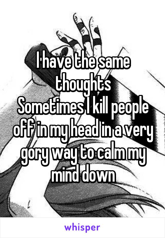 I have the same thoughts
Sometimes I kill people off in my head in a very gory way to calm my mind down