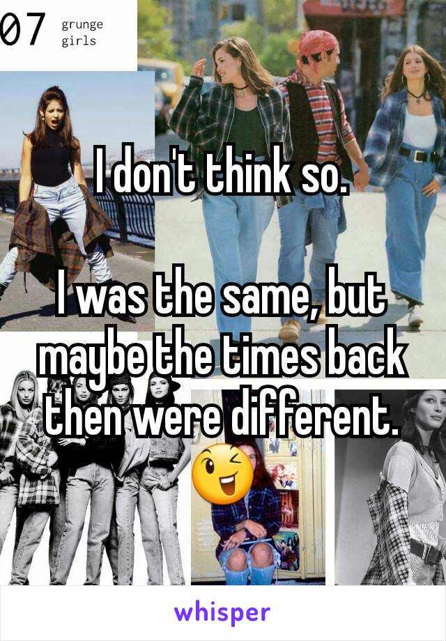 I don't think so.

I was the same, but maybe the times back then were different.
😉