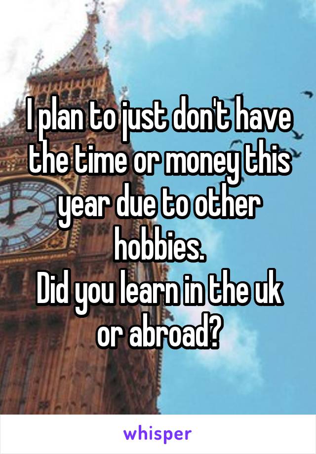 I plan to just don't have the time or money this year due to other hobbies.
Did you learn in the uk or abroad?