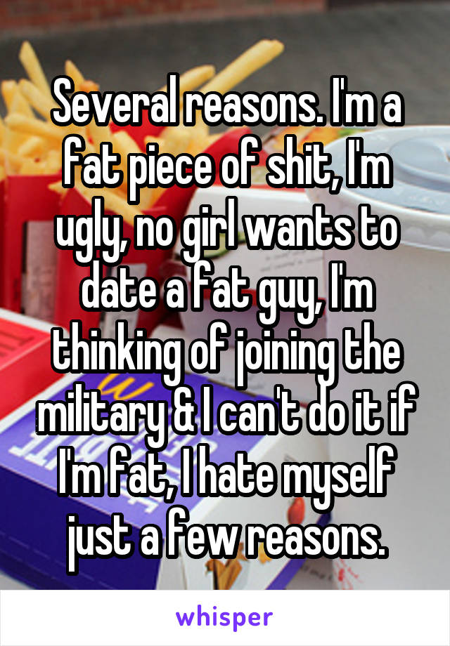 Several reasons. I'm a fat piece of shit, I'm ugly, no girl wants to date a fat guy, I'm thinking of joining the military & I can't do it if I'm fat, I hate myself just a few reasons.