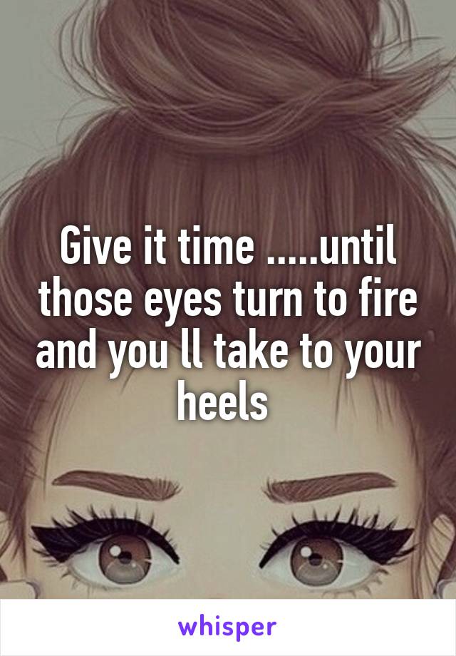 Give it time .....until those eyes turn to fire and you ll take to your heels 