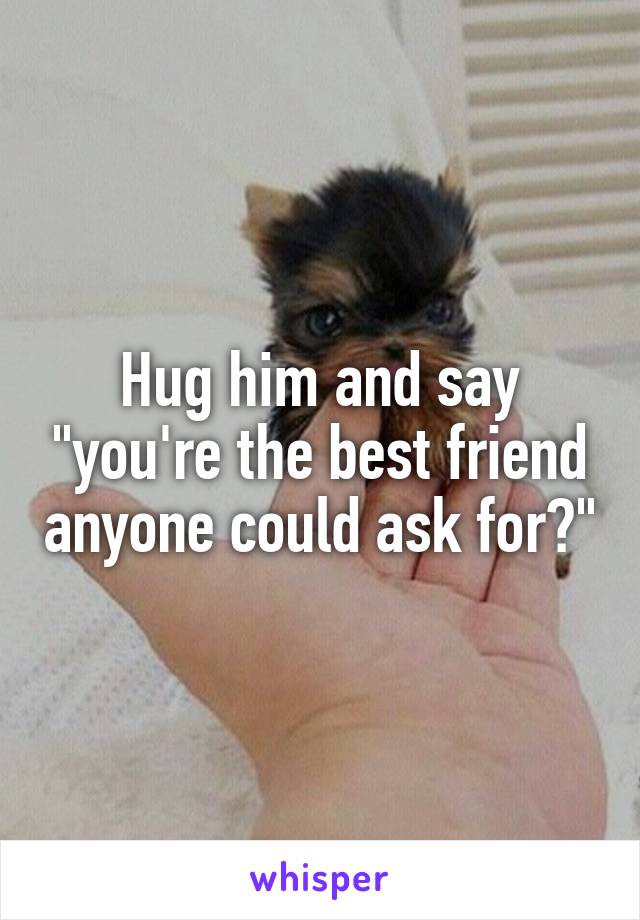 Hug him and say "you're the best friend anyone could ask for?"