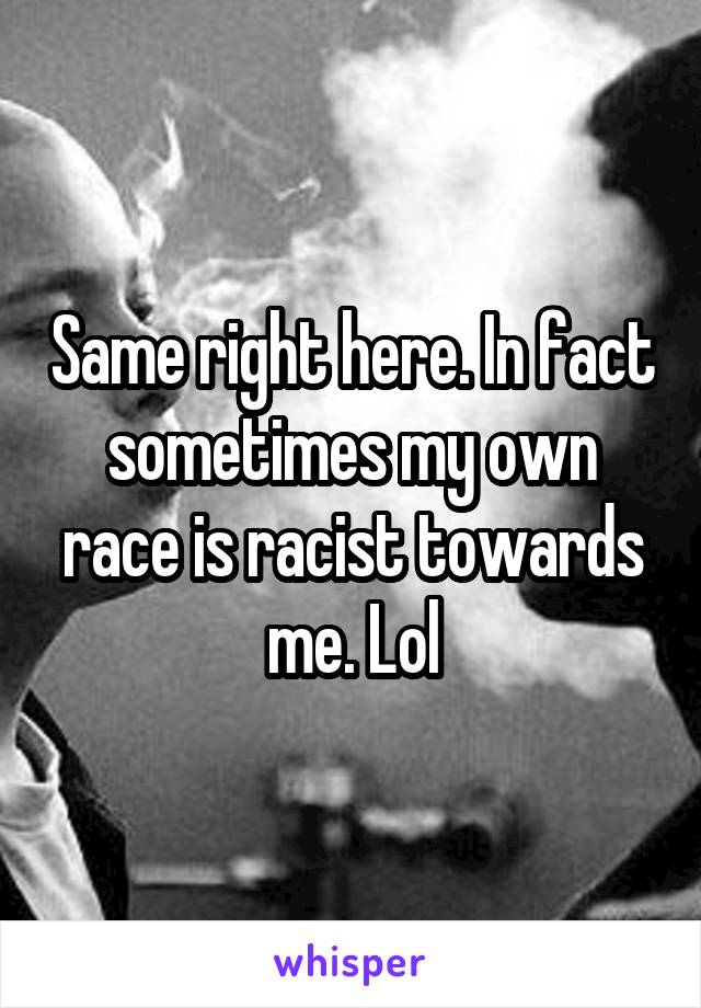 Same right here. In fact sometimes my own race is racist towards me. Lol