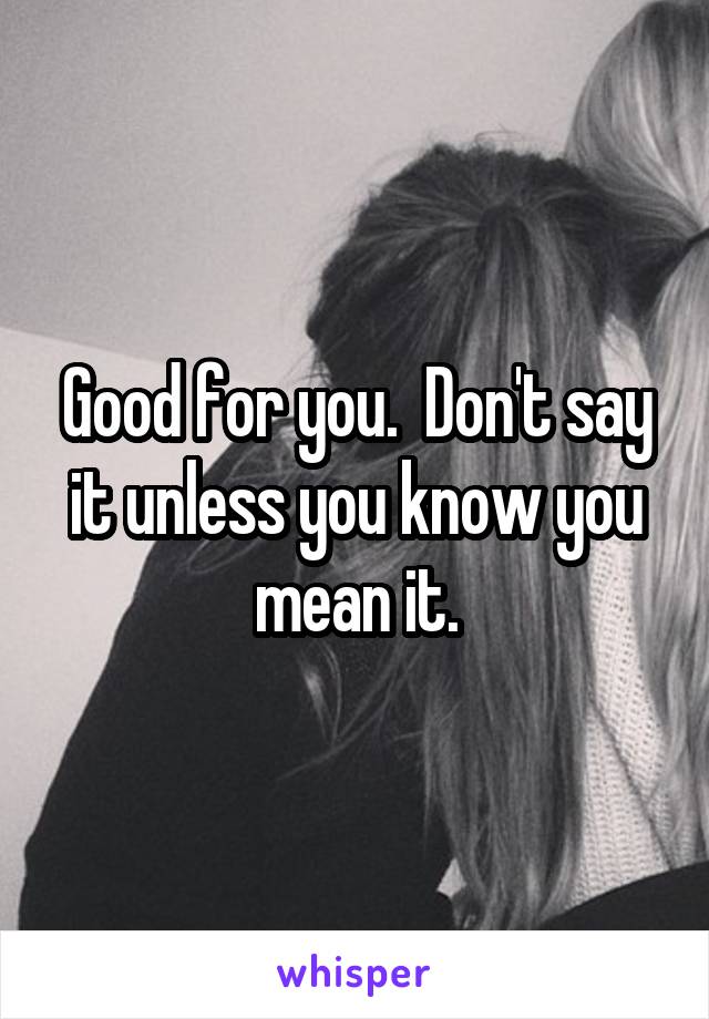 Good for you.  Don't say it unless you know you mean it.