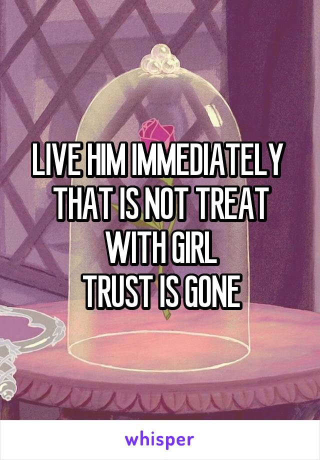 LIVE HIM IMMEDIATELY 
THAT IS NOT TREAT WITH GIRL
TRUST IS GONE