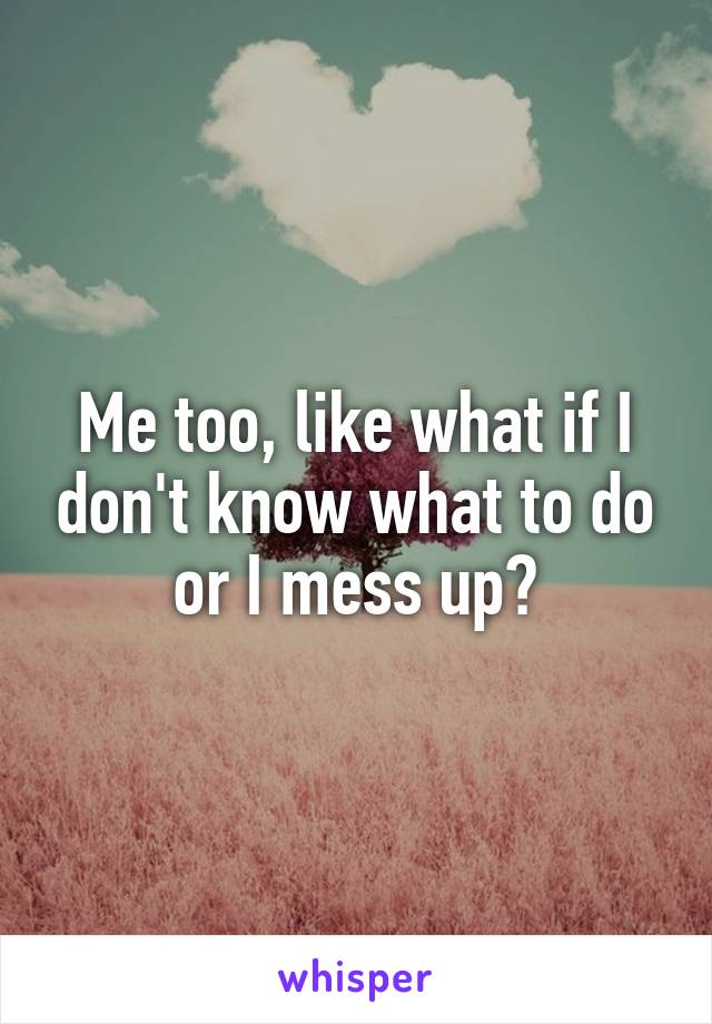 Me too, like what if I don't know what to do or I mess up?