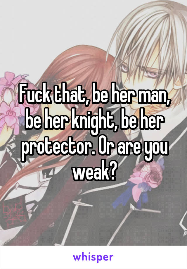 Fuck that, be her man, be her knight, be her protector. Or are you weak?