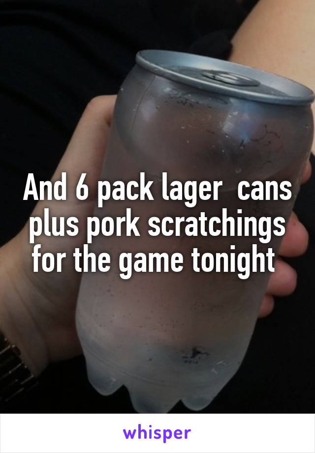 And 6 pack lager  cans plus pork scratchings for the game tonight 