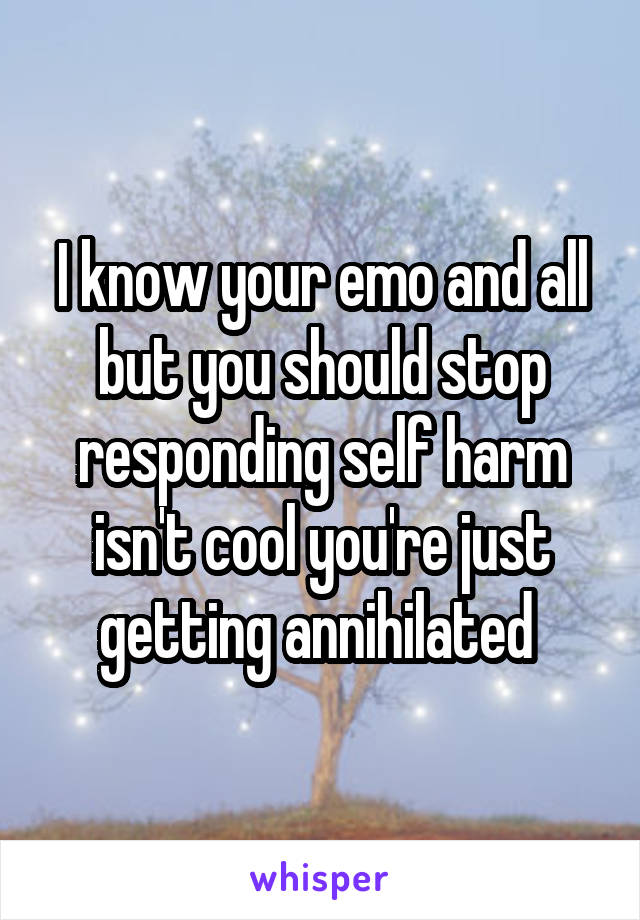 I know your emo and all but you should stop responding self harm isn't cool you're just getting annihilated 