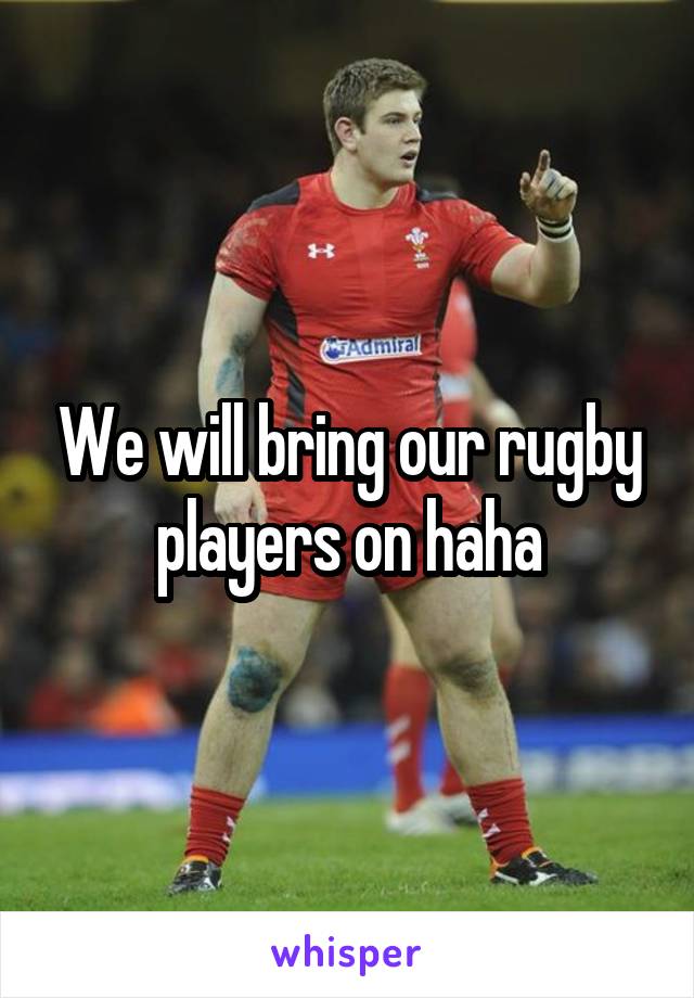 We will bring our rugby players on haha