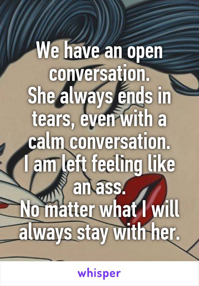 We have an open conversation.
She always ends in tears, even with a calm conversation.
I am left feeling like an ass.
No matter what I will always stay with her.