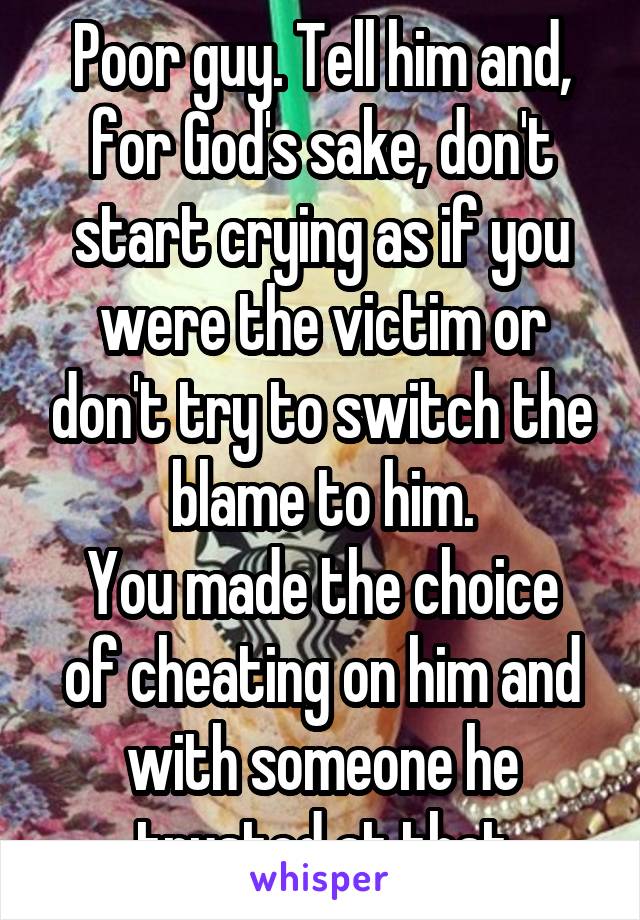 Poor guy. Tell him and, for God's sake, don't start crying as if you were the victim or don't try to switch the blame to him.
You made the choice of cheating on him and with someone he trusted at that