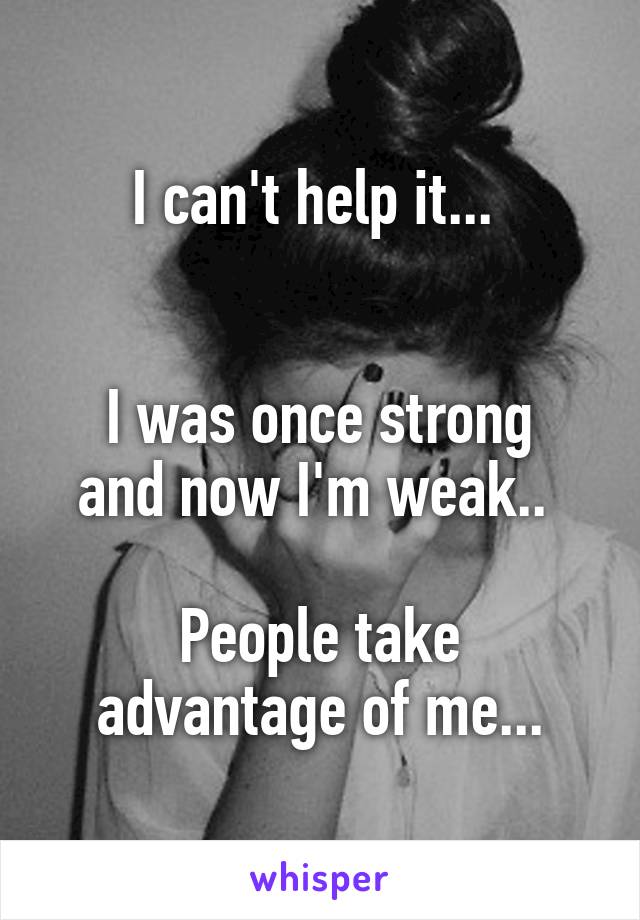 I can't help it... 


I was once strong and now I'm weak.. 

People take advantage of me...