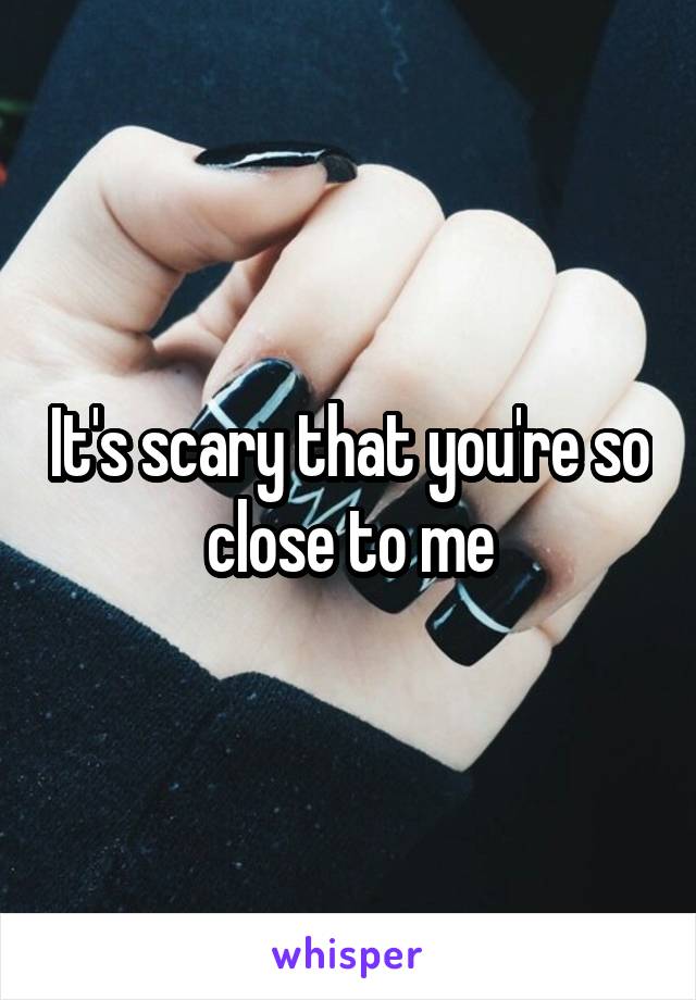 It's scary that you're so close to me