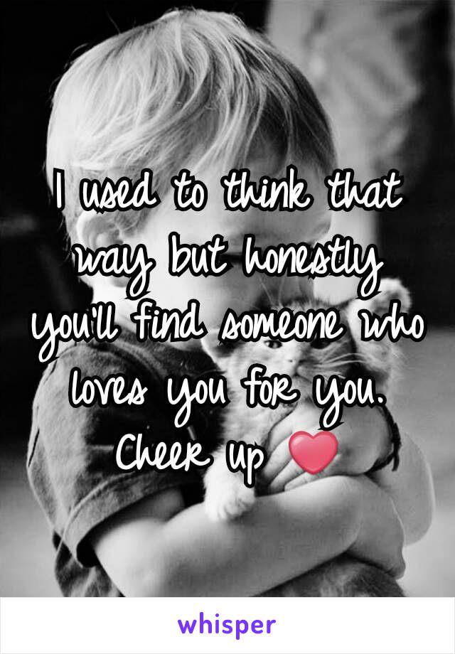 I used to think that way but honestly you'll find someone who loves you for you. Cheer up ❤
