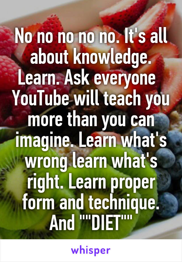No no no no no. It's all about knowledge. Learn. Ask everyone   YouTube will teach you more than you can imagine. Learn what's wrong learn what's right. Learn proper form and technique. And ""DIET""