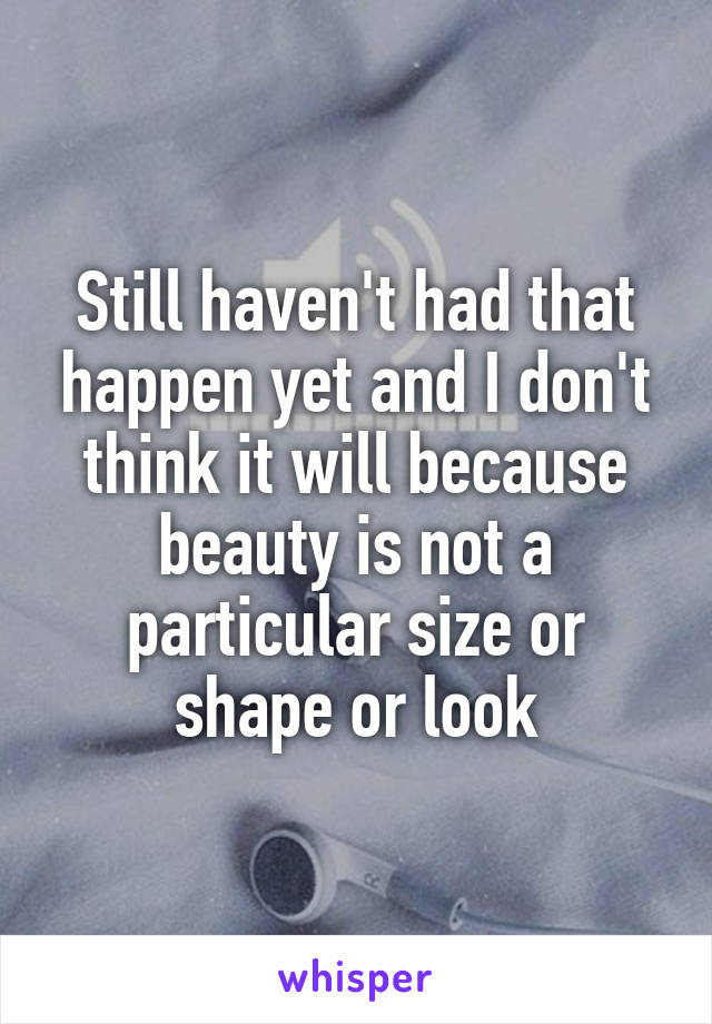 Still haven't had that happen yet and I don't think it will because beauty is not a particular size or shape or look