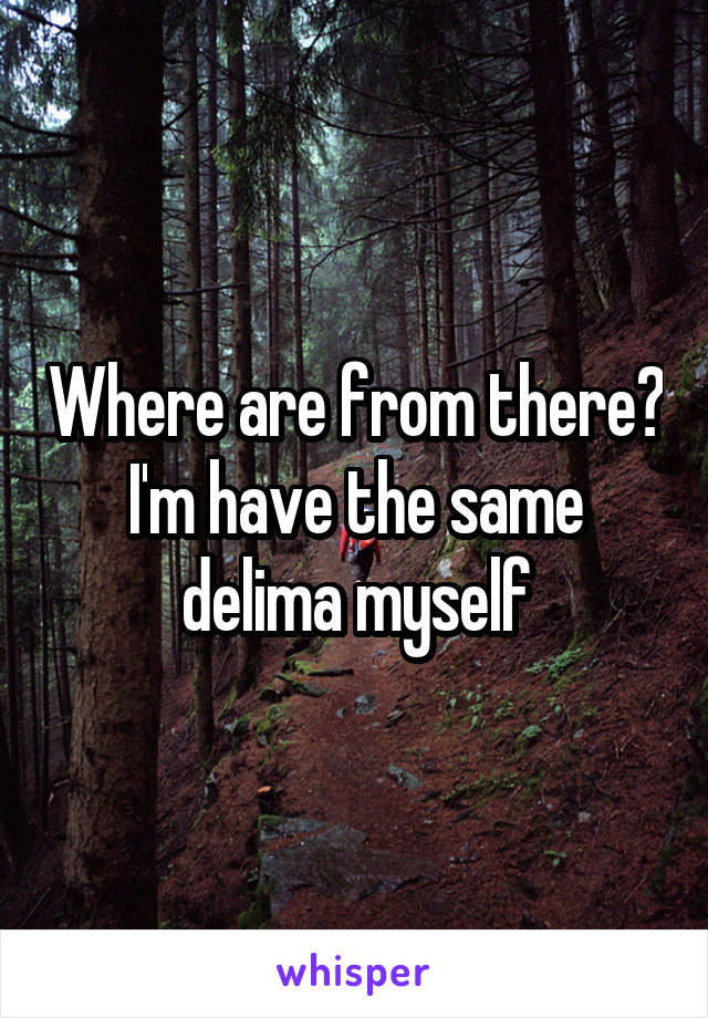 Where are from there? I'm have the same delima myself