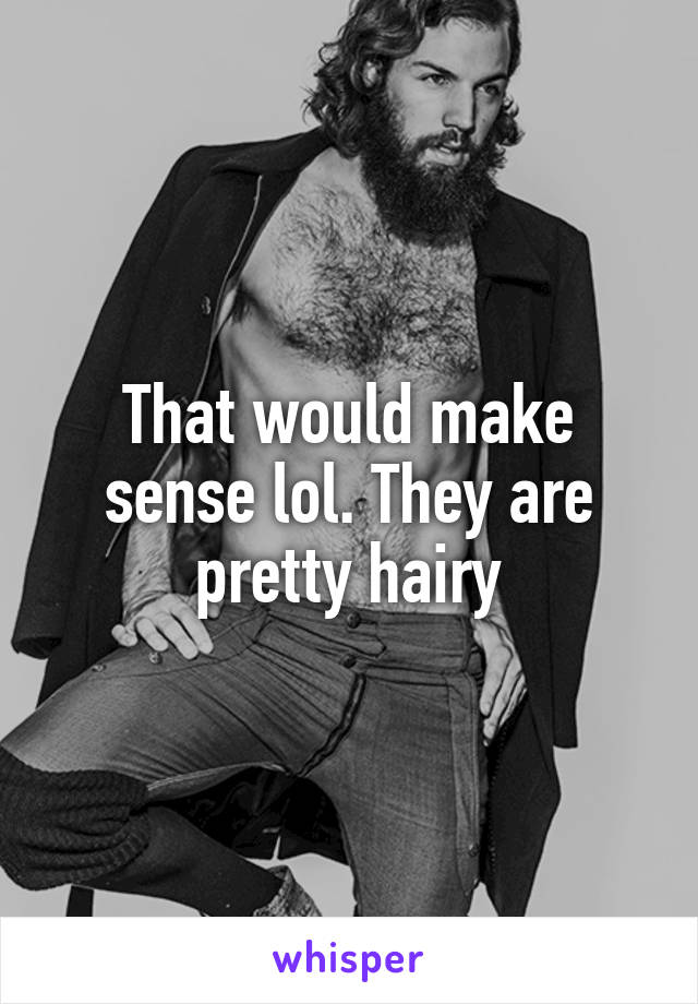 That would make sense lol. They are pretty hairy