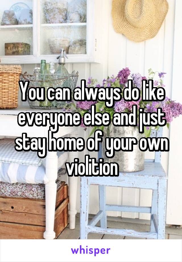 You can always do like everyone else and just stay home of your own violition