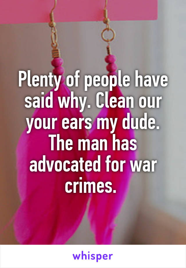 Plenty of people have said why. Clean our your ears my dude. The man has advocated for war crimes. 