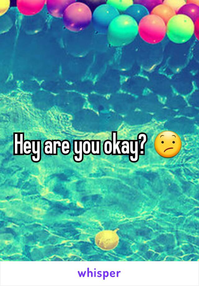 Hey are you okay? 😕