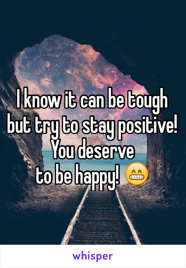 I know it can be tough but try to stay positive!
You deserve 
to be happy! 😁