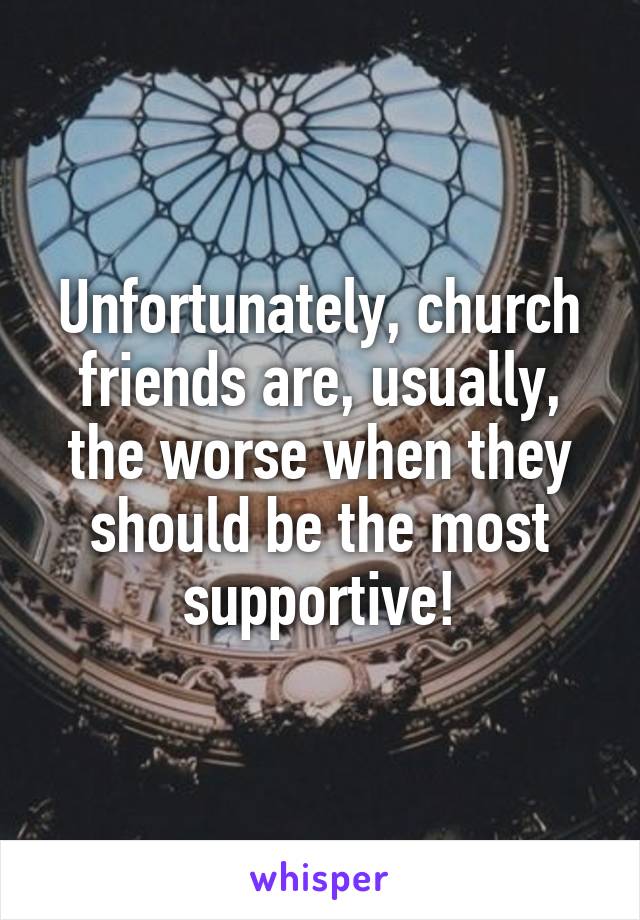 Unfortunately, church friends are, usually, the worse when they should be the most supportive!