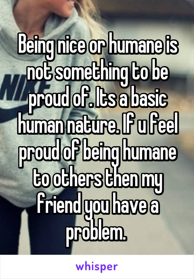 Being nice or humane is not something to be proud of. Its a basic human nature. If u feel proud of being humane to others then my friend you have a problem. 