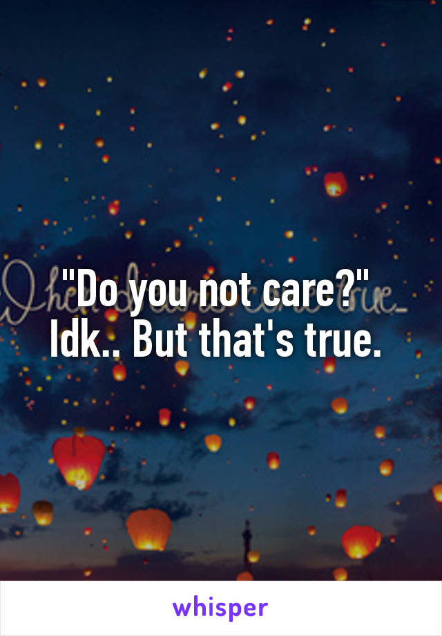"Do you not care?" 
Idk.. But that's true. 