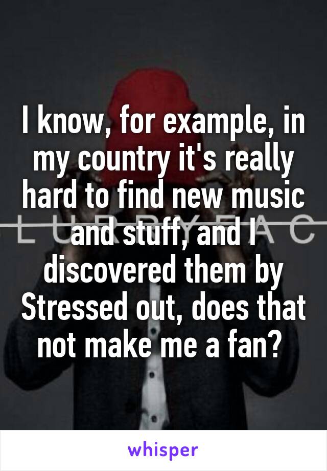 I know, for example, in my country it's really hard to find new music and stuff, and I discovered them by Stressed out, does that not make me a fan? 
