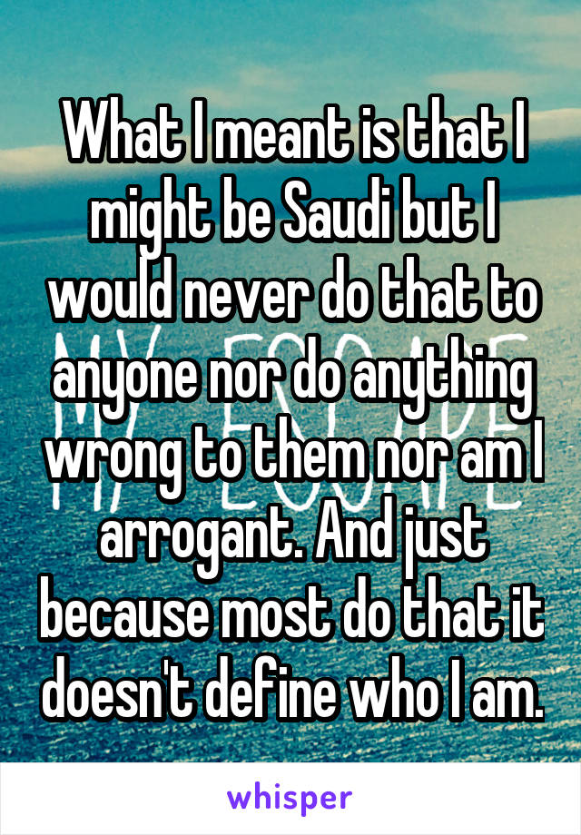 What I meant is that I might be Saudi but I would never do that to anyone nor do anything wrong to them nor am I arrogant. And just because most do that it doesn't define who I am.