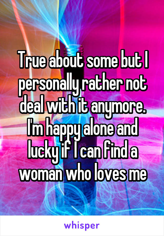 True about some but I personally rather not deal with it anymore. I'm happy alone and lucky if I can find a woman who loves me