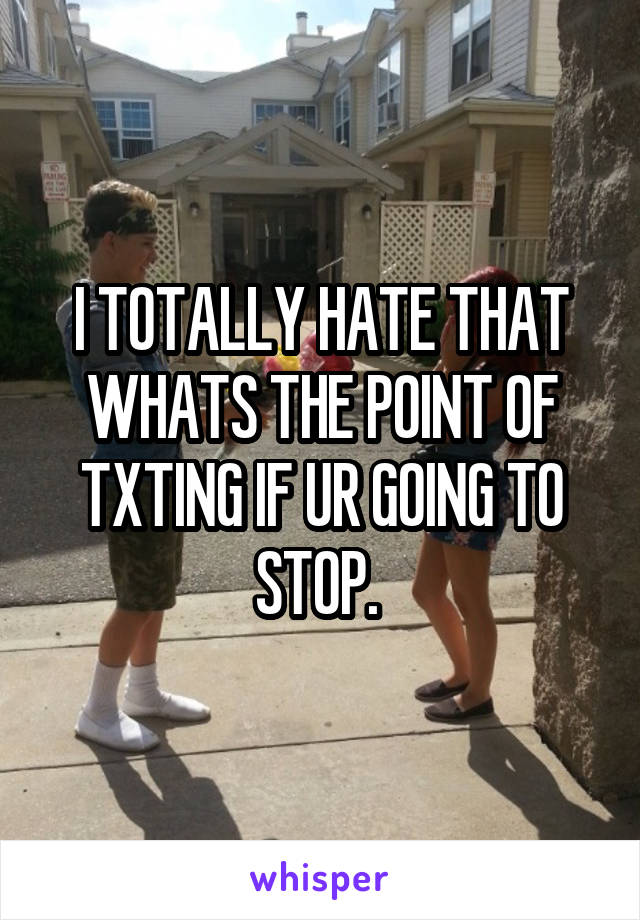 I TOTALLY HATE THAT WHATS THE POINT OF TXTING IF UR GOING TO STOP. 