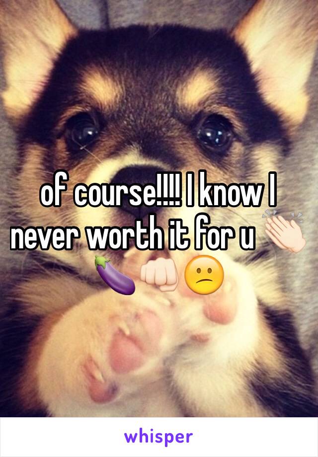 of course!!!! I know I never worth it for u 👏🏻🍆👊🏻😕