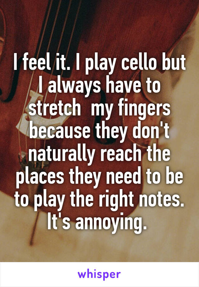 I feel it. I play cello but I always have to stretch  my fingers because they don't naturally reach the places they need to be to play the right notes. It's annoying. 
