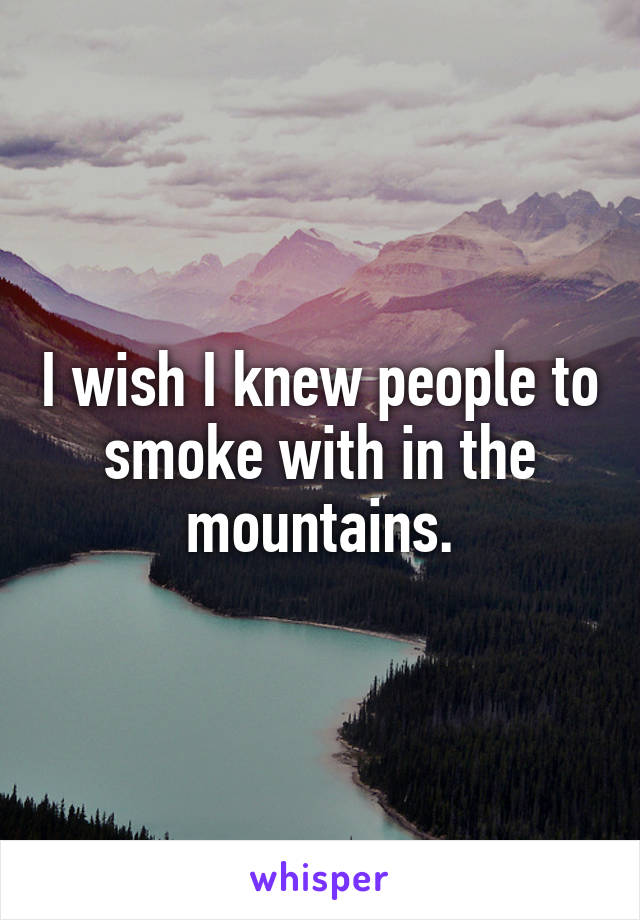 I wish I knew people to smoke with in the mountains.