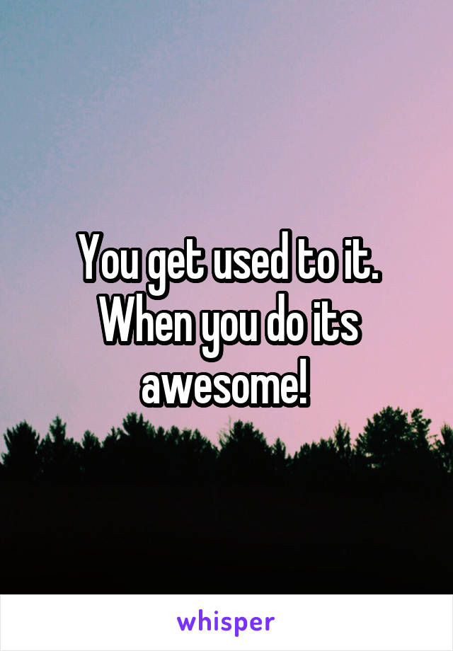 You get used to it. When you do its awesome! 