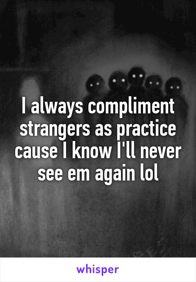 I always compliment strangers as practice cause I know I'll never see em again lol