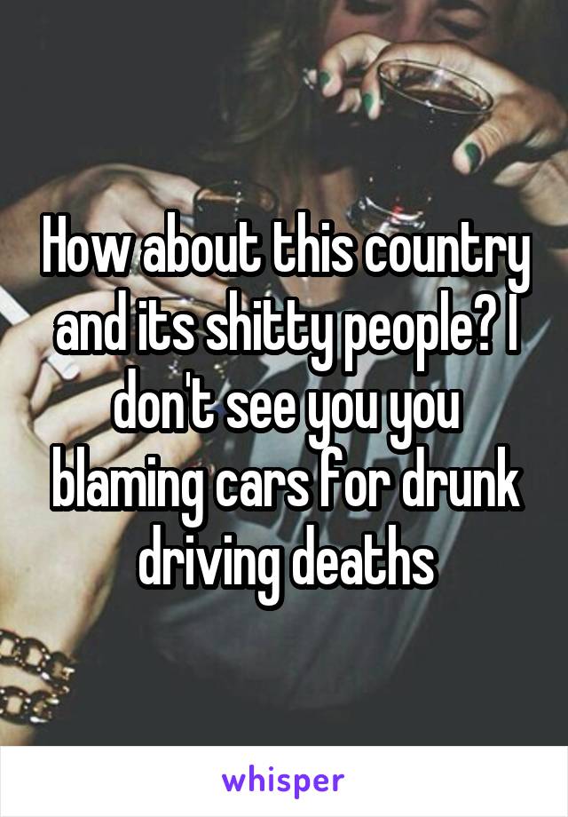 How about this country and its shitty people? I don't see you you blaming cars for drunk driving deaths